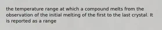 the temperature range at which a compound melts from the observation of the initial melting of the first to the last crystal. It is reported as a range