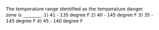 The temperature range identified as the temperature danger zone is ________. 1) 41 - 135 degree F 2) 40 - 145 degree F 3) 35 - 145 degree F 4) 45 - 140 degree F