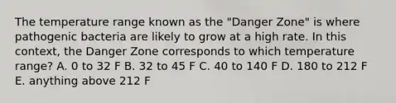 The temperature range known as the "Danger Zone" is where pathogenic bacteria are likely to grow at a high rate. In this context, the Danger Zone corresponds to which temperature range? A. 0 to 32 F B. 32 to 45 F C. 40 to 140 F D. 180 to 212 F E. anything above 212 F