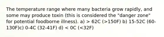 The temperature range where many bacteria grow rapidly, and some may produce toxin (this is considered the "danger zone" for potential foodborne illness). a) > 62C (>150F) b) 15-52C (60-130F)c) 0-4C (32-41F) d) < 0C (<32F)