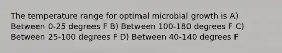 The temperature range for optimal microbial growth is A) Between 0-25 degrees F B) Between 100-180 degrees F C) Between 25-100 degrees F D) Between 40-140 degrees F