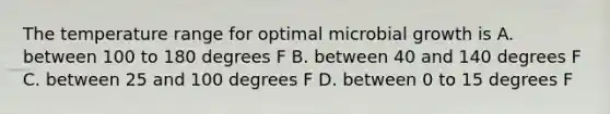 The temperature range for optimal microbial growth is A. between 100 to 180 degrees F B. between 40 and 140 degrees F C. between 25 and 100 degrees F D. between 0 to 15 degrees F