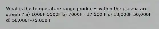 What is the temperature range produces within the plasma arc stream? a) 1000F-5500F b) 7000F - 17,500 F c) 18,000F-50,000F d) 50,000F-75,000 F