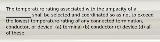 The temperature rating associated with the ampacity of a ___________ shall be selected and coordinated so as not to exceed the lowest temperature rating of any connected termination, conductor, or device. (a) terminal (b) conductor (c) device (d) all of these