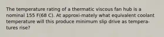 The temperature rating of a thermatic viscous fan hub is a nominal 155 F(68 C). At approxi-mately what equivalent coolant temperature will this produce minimum slip drive as tempera-tures rise?