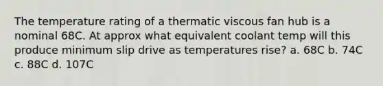 The temperature rating of a thermatic viscous fan hub is a nominal 68C. At approx what equivalent coolant temp will this produce minimum slip drive as temperatures rise? a. 68C b. 74C c. 88C d. 107C