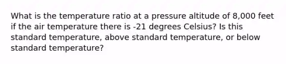 What is the temperature ratio at a pressure altitude of 8,000 feet if the air temperature there is -21 degrees Celsius? Is this standard temperature, above standard temperature, or below standard temperature?