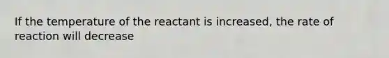 If the temperature of the reactant is increased, the rate of reaction will decrease