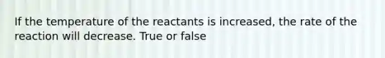 If the temperature of the reactants is increased, the rate of the reaction will decrease. True or false