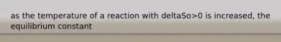 as the temperature of a reaction with deltaSo>0 is increased, the equilibrium constant