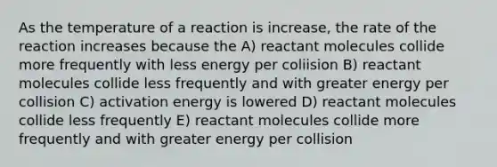 As the temperature of a reaction is increase, the rate of the reaction increases because the A) reactant molecules collide more frequently with less energy per coliision B) reactant molecules collide less frequently and with greater energy per collision C) activation energy is lowered D) reactant molecules collide less frequently E) reactant molecules collide more frequently and with greater energy per collision