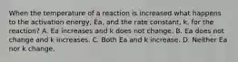 When the temperature of a reaction is increased what happens to the activation energy, Ea, and the rate constant, k, for the reaction? A. Ea increases and k does not change. B. Ea does not change and k increases. C. Both Ea and k increase. D. Neither Ea nor k change.