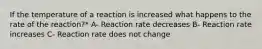 If the temperature of a reaction is increased what happens to the rate of the reaction?* A- Reaction rate decreases B- Reaction rate increases C- Reaction rate does not change