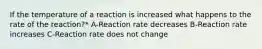 If the temperature of a reaction is increased what happens to the rate of the reaction?* A-Reaction rate decreases B-Reaction rate increases C-Reaction rate does not change