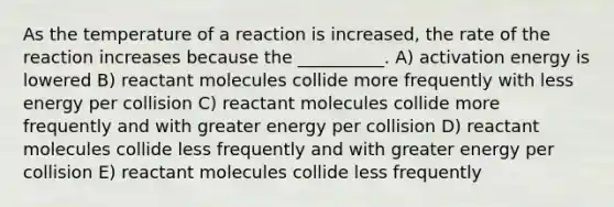 As the temperature of a reaction is increased, the rate of the reaction increases because the __________. A) activation energy is lowered B) reactant molecules collide more frequently with less energy per collision C) reactant molecules collide more frequently and with greater energy per collision D) reactant molecules collide less frequently and with greater energy per collision E) reactant molecules collide less frequently