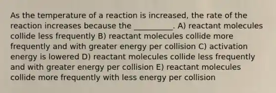 As the temperature of a reaction is increased, the rate of the reaction increases because the __________. A) reactant molecules collide less frequently B) reactant molecules collide more frequently and with greater energy per collision C) activation energy is lowered D) reactant molecules collide less frequently and with greater energy per collision E) reactant molecules collide more frequently with less energy per collision