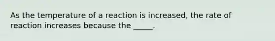 As the temperature of a reaction is increased, the rate of reaction increases because the _____.