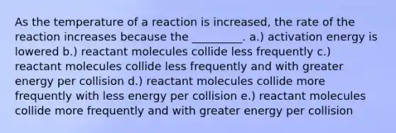 As the temperature of a reaction is increased, the rate of the reaction increases because the _________. a.) activation energy is lowered b.) reactant molecules collide less frequently c.) reactant molecules collide less frequently and with greater energy per collision d.) reactant molecules collide more frequently with less energy per collision e.) reactant molecules collide more frequently and with greater energy per collision