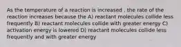 As the temperature of a reaction is increased , the rate of the reaction increases because the A) reactant molecules collide less frequently B) reactant molecules collide with greater energy C) activation energy is lowered D) reactant molecules collide less frequently and with greater energy