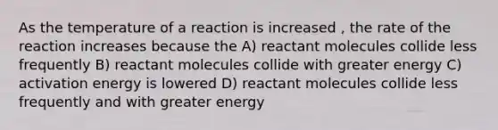 As the temperature of a reaction is increased , the rate of the reaction increases because the A) reactant molecules collide less frequently B) reactant molecules collide with greater energy C) activation energy is lowered D) reactant molecules collide less frequently and with greater energy