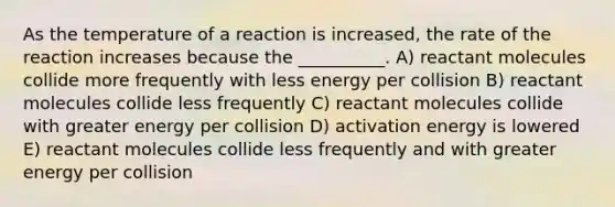 As the temperature of a reaction is increased, the rate of the reaction increases because the __________. A) reactant molecules collide more frequently with less energy per collision B) reactant molecules collide less frequently C) reactant molecules collide with greater energy per collision D) activation energy is lowered E) reactant molecules collide less frequently and with greater energy per collision