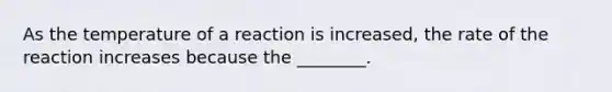 As the temperature of a reaction is increased, the rate of the reaction increases because the ________.