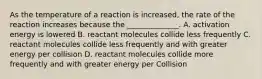 As the temperature of a reaction is increased, the rate of the reaction increases because the ______________. A. activation energy is lowered B. reactant molecules collide less frequently C. reactant molecules collide less frequently and with greater energy per collision D. reactant molecules collide more frequently and with greater energy per Collision