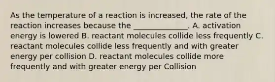 As the temperature of a reaction is increased, the rate of the reaction increases because the ______________. A. activation energy is lowered B. reactant molecules collide less frequently C. reactant molecules collide less frequently and with greater energy per collision D. reactant molecules collide more frequently and with greater energy per Collision