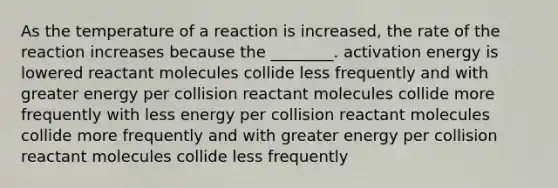 As the temperature of a reaction is increased, the rate of the reaction increases because the ________. activation energy is lowered reactant molecules collide less frequently and with greater energy per collision reactant molecules collide more frequently with less energy per collision reactant molecules collide more frequently and with greater energy per collision reactant molecules collide less frequently