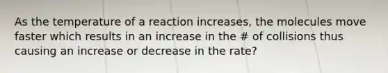 As the temperature of a reaction increases, the molecules move faster which results in an increase in the # of collisions thus causing an increase or decrease in the rate?