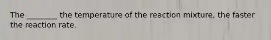The ________ the temperature of the reaction mixture, the faster the reaction rate.