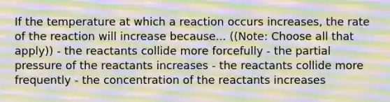 If the temperature at which a reaction occurs increases, the rate of the reaction will increase because... ((Note: Choose all that apply)) - the reactants collide more forcefully - the partial pressure of the reactants increases - the reactants collide more frequently - the concentration of the reactants increases