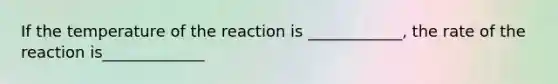 If the temperature of the reaction is ____________, the rate of the reaction is_____________