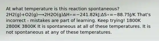 At what temperature is this reaction spontaneous? 2H2(g)+O2(g)⟶2H2O(g)ΔH∘=−241.82kJ;ΔS∘=−88.75J/K That's incorrect - mistakes are part of learning. Keep trying! 1800K 2800K 3800K It is spontaneous at all of these temperatures. It is not spontaneous at any of these temperatures.