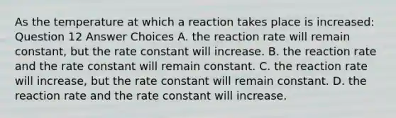 As the temperature at which a reaction takes place is increased: Question 12 Answer Choices A. the reaction rate will remain constant, but the rate constant will increase. B. the reaction rate and the rate constant will remain constant. C. the reaction rate will increase, but the rate constant will remain constant. D. the reaction rate and the rate constant will increase.