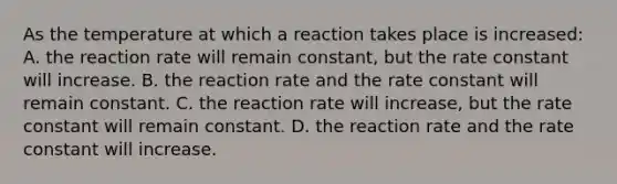 As the temperature at which a reaction takes place is increased: A. the reaction rate will remain constant, but the rate constant will increase. B. the reaction rate and the rate constant will remain constant. C. the reaction rate will increase, but the rate constant will remain constant. D. the reaction rate and the rate constant will increase.