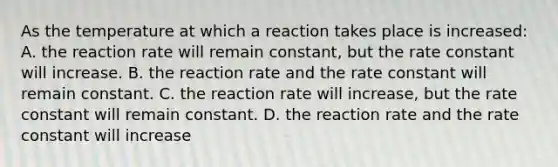 As the temperature at which a reaction takes place is increased: A. the reaction rate will remain constant, but the rate constant will increase. B. the reaction rate and the rate constant will remain constant. C. the reaction rate will increase, but the rate constant will remain constant. D. the reaction rate and the rate constant will increase