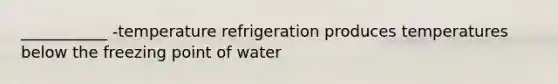 ___________ -temperature refrigeration produces temperatures below the freezing point of water