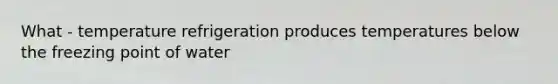 What - temperature refrigeration produces temperatures below the freezing point of water