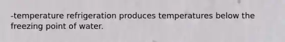 -temperature refrigeration produces temperatures below the freezing point of water.