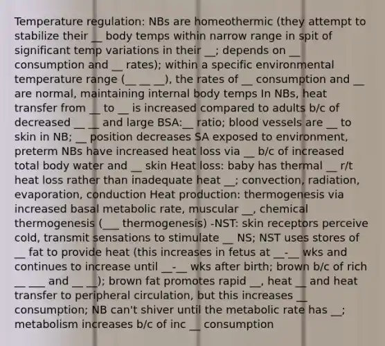 Temperature regulation: NBs are homeothermic (they attempt to stabilize their __ body temps within narrow range in spit of significant temp variations in their __; depends on __ consumption and __ rates); within a specific environmental temperature range (__ __ __), the rates of __ consumption and __ are normal, maintaining internal body temps In NBs, heat transfer from __ to __ is increased compared to adults b/c of decreased __ __ and large BSA:__ ratio; blood vessels are __ to skin in NB; __ position decreases SA exposed to environment, preterm NBs have increased heat loss via __ b/c of increased total body water and __ skin Heat loss: baby has thermal __ r/t heat loss rather than inadequate heat __; convection, radiation, evaporation, conduction Heat production: thermogenesis via increased basal metabolic rate, muscular __, chemical thermogenesis (___ thermogenesis) -NST: skin receptors perceive cold, transmit sensations to stimulate __ NS; NST uses stores of __ fat to provide heat (this increases in fetus at __-__ wks and continues to increase until __-__ wks after birth; brown b/c of rich __ ___ and __ __); brown fat promotes rapid __, heat __ and heat transfer to peripheral circulation, but this increases __ consumption; NB can't shiver until the metabolic rate has __; metabolism increases b/c of inc __ consumption