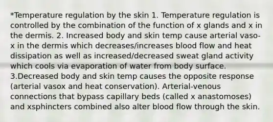 *Temperature regulation by the skin 1. Temperature regulation is controlled by the combination of the function of x glands and x in the dermis. 2. Increased body and skin temp cause arterial vaso-x in the dermis which decreases/increases blood flow and heat dissipation as well as increased/decreased sweat gland activity which cools via evaporation of water from body surface. 3.Decreased body and skin temp causes the opposite response (arterial vasox and heat conservation). Arterial-venous connections that bypass capillary beds (called x anastomoses) and xsphincters combined also alter blood flow through the skin.