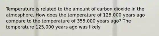 Temperature is related to the amount of carbon dioxide in the atmosphere. How does the temperature of 125,000 years ago compare to the temperature of 355,000 years ago? The temperature 125,000 years ago was likely