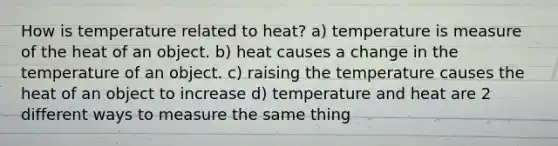 How is temperature related to heat? a) temperature is measure of the heat of an object. b) heat causes a change in the temperature of an object. c) raising the temperature causes the heat of an object to increase d) temperature and heat are 2 different ways to measure the same thing