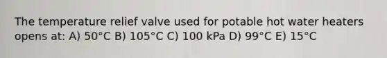 The temperature relief valve used for potable hot water heaters opens at: A) 50°C B) 105°C C) 100 kPa D) 99°C E) 15°C