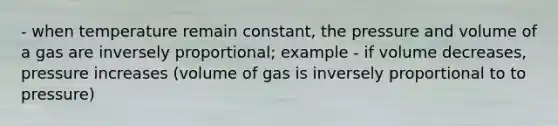 - when temperature remain constant, the pressure and volume of a gas are inversely proportional; example - if volume decreases, pressure increases (volume of gas is inversely proportional to to pressure)