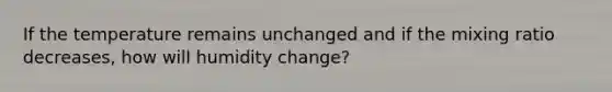 If the temperature remains unchanged and if the mixing ratio decreases, how will humidity change?