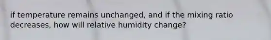 if temperature remains unchanged, and if the mixing ratio decreases, how will relative humidity change?