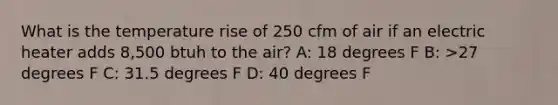 What is the temperature rise of 250 cfm of air if an electric heater adds 8,500 btuh to the air? A: 18 degrees F B: >27 degrees F C: 31.5 degrees F D: 40 degrees F