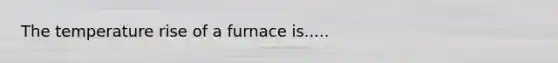 The temperature rise of a furnace is.....